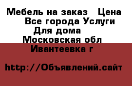 Мебель на заказ › Цена ­ 0 - Все города Услуги » Для дома   . Московская обл.,Ивантеевка г.